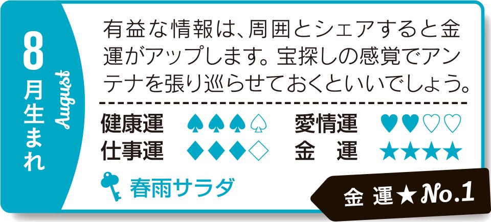 8月生まれ 有益な情報は、周囲とシェアすると金運がアップします。宝探しの感覚でアンテナを張り巡らせておくといいでしょう
