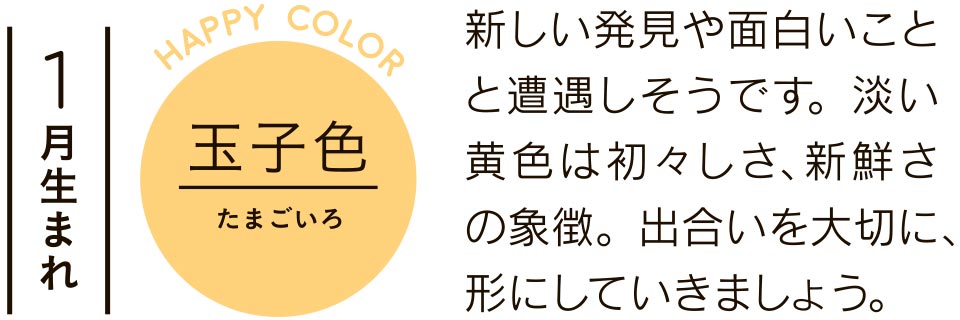 1月生まれ 玉子色 新しい発見や面白いことと遭遇しそうです。淡い黄色は初々しさ、新鮮さの象徴。出合いを大切に、形にしていきましょう。