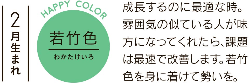 2月生まれ 若竹色 成長するのに最適な時。雰囲気の似ている人が味方になってくれたら、課題は最速で改善します。若竹色を身に着けて勢いを。