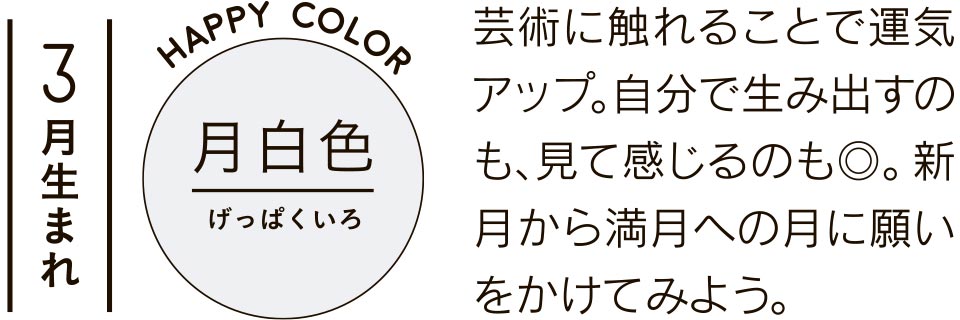 3月生まれ 月白色 芸術に触れることで運気アップ。自分で生み出すのも、見て感じるのも◎。新月から満月への月に願いをかけてみよう。