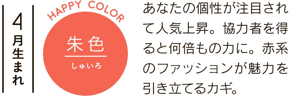 4月生まれ 朱色 あなたの個性が注目されて人気上昇。協力者を得ると何倍もの力に。赤系のファッションが魅力を引き立てるカギ。