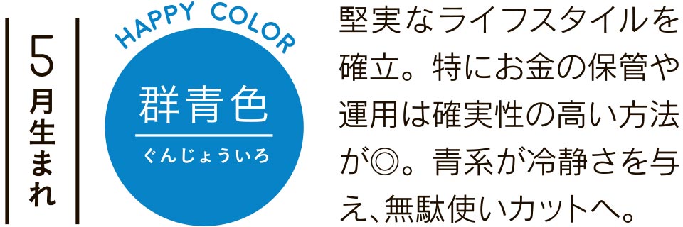 5月生まれ 群青色 堅実なライフスタイルを確立。特にお金の保管や運用は確実性の高い方法が◎。青系が冷静さを与え、無駄使いカットへ。