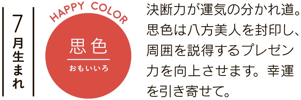 7月生まれ 思色 決断力が運気の分かれ道。思色は八方美人を封印し、周囲を説得するプレゼン力を向上させます。幸運を引き寄せて。