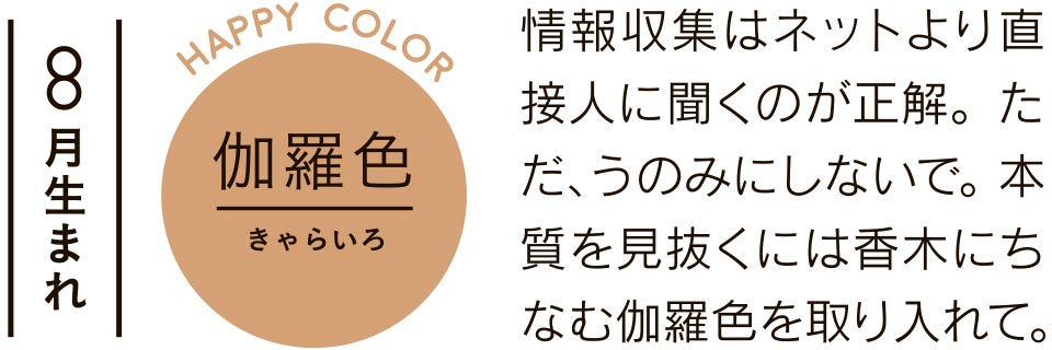 8月生まれ 伽羅色 情報収集はネットより直接人に聞くのが正解。ただ、うのみにしないで。本質を見抜くには香木にちなむ伽羅色を取り入れて。