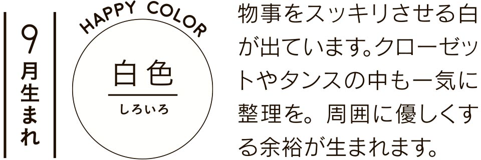 9月生まれ 白色 物事をスッキリさせる白が出ています。クローゼットやタンスの中も一気に整理を。周囲に優しくする余裕が生まれます。