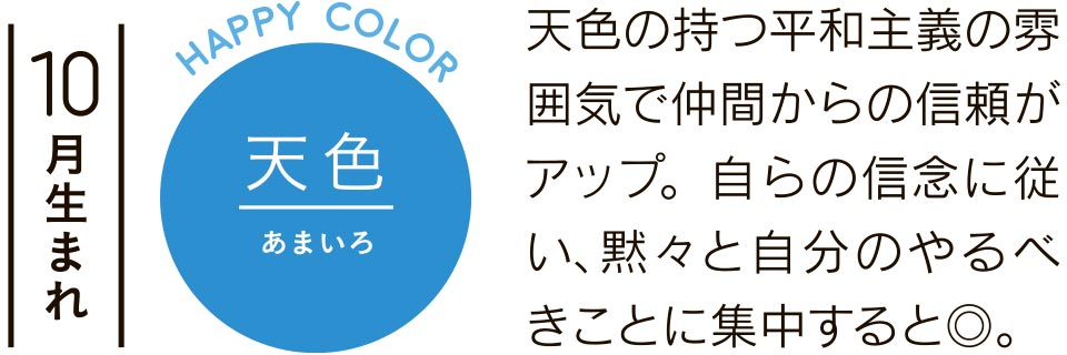 10月生まれ 天色 天色の持つ平和主義の雰囲気で仲間からの信頼がアップ。自らの信念に従い、黙々と自分のやるべきことに集中すると◎。