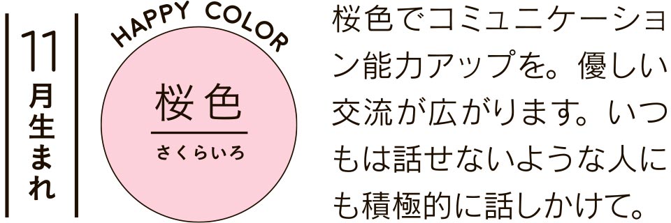 11月生まれ 桜色 桜色でコミュニケーション能力アップを。優しい交流が広がります。いつもは話せないような人にも積極的に話しかけて。