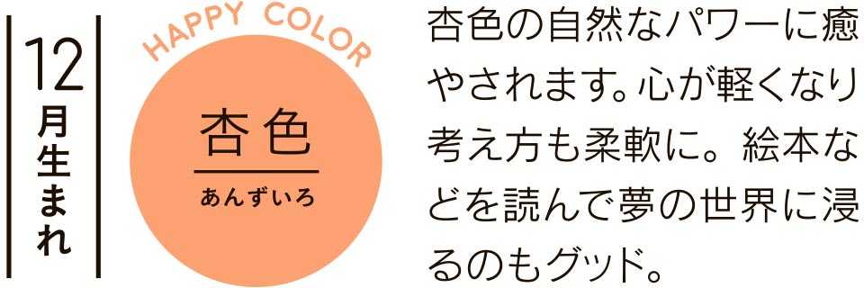 12月生まれ 杏色 杏色の自然なパワーに癒やされます。心が軽くなり考え方も柔軟に。絵本などを読んで夢の世界に浸るのもグッド。