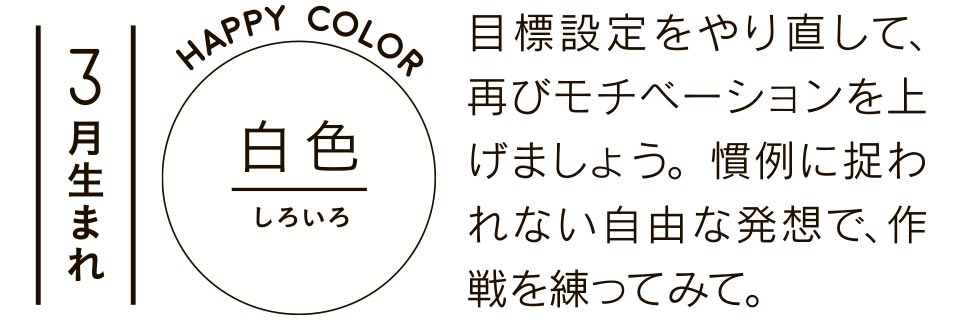 3月生まれ 目標設定をやり直して、再びモチベーションを上げましょう。慣例に捉われない自由な発想で、作戦を練ってみて。