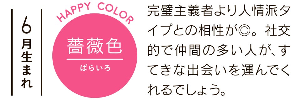 6月生まれ 完璧主義者より人情派タイプとの相性が◎。社交的で仲間の多い人が、すてきな出会いを運んでくれるでしょう。