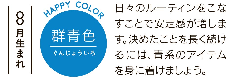 8月生まれ 日々のルーティンをこなすことで安定感が増します。決めたことを長く続けるには、青系のアイテムを身に着けましょう。