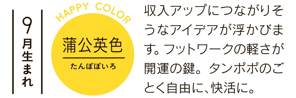 9月生まれ 収入アップにつながりそうなアイデアが浮かびます。フットワークの軽さが開運の鍵。タンポポのごとく自由に、快活に。