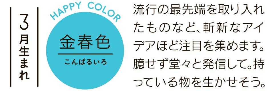 3月生まれ 流行の最先端を取り入れたものなど、斬新なアイデアほど注目を集めます。臆せず堂々と発信して。持っている物を生かせそう。