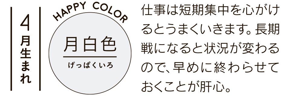 4月生まれ 仕事は短期集中を心がけるとうまくいきます。長期戦になると状況が変わるので、早めに終わらせておくことが肝心。