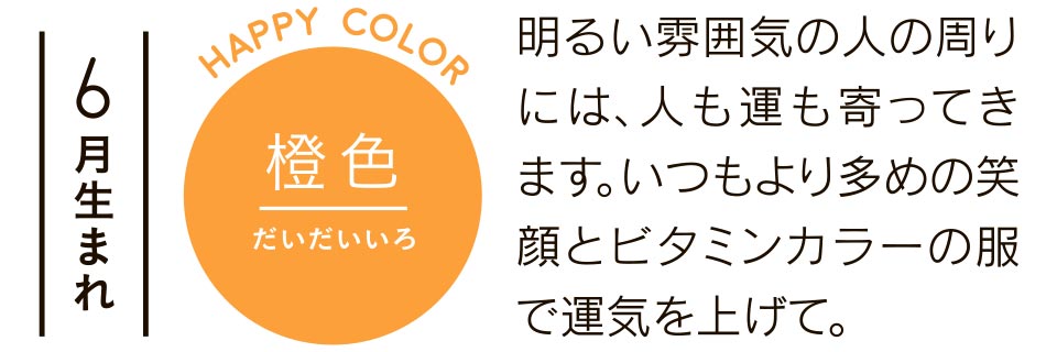 6月生まれ 明るい雰囲気の人の周りには、人も運も寄ってきます。いつもより多めの笑顔とビタミンカラーの服で運気を上げて。