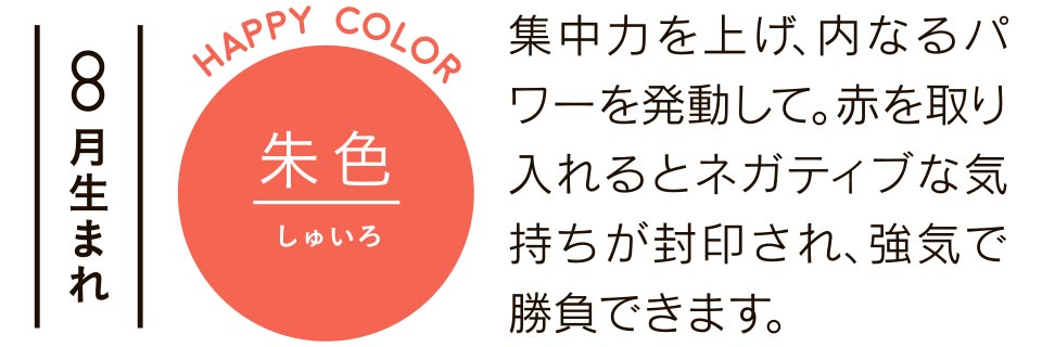 8月生まれ 集中力を上げ、内なるパワーを発動して。赤を取り入れるとネガティブな気持ちが封印され、強気で勝負できます。