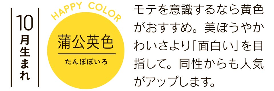 10月生まれ モテを意識するなら黄色がおすすめ。美ぼうやかわいさより「面白い」を目指して。同性からも人気がアップします。