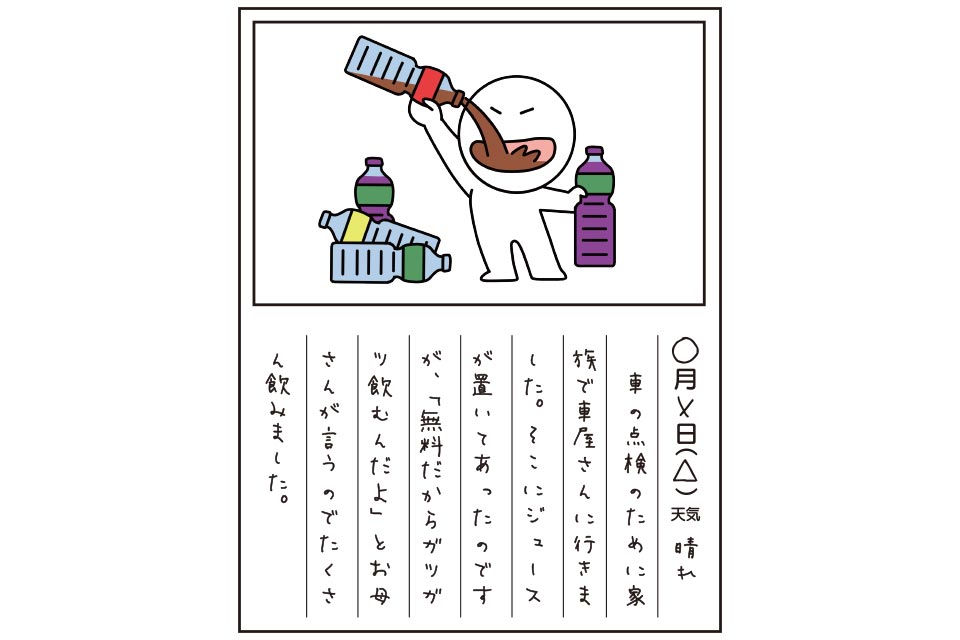 車の点検のために家族で車屋さんに行きました。そこにジュースが置いてあったのですが、「無料だからガツガツ飲むんだよ」とお母さんが言うのでたくさん飲みました。