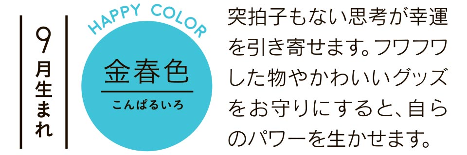 突拍子もない思考が幸運を引き寄せます。フワフワした物やかわいいグッズをお守りにすると、自らのパワーを生かせます。