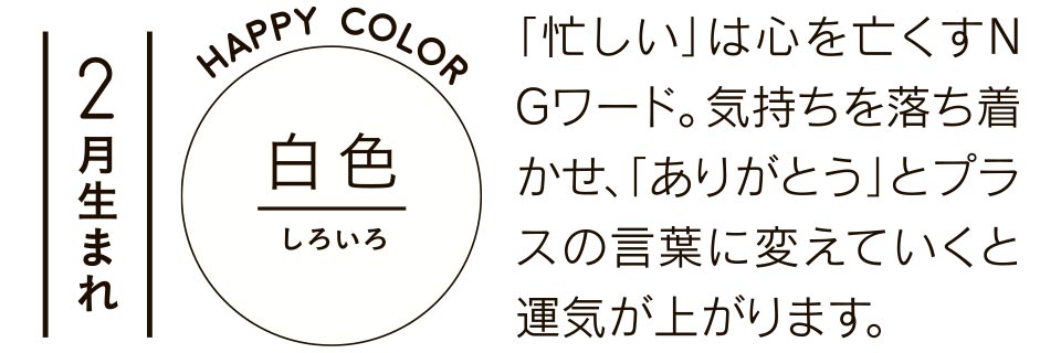 白色 「忙しい」は心を亡くすＮＧワード。気持ちを落ち着かせ、「ありがとう」とプラスの言葉に変えていくと運気が上がります。