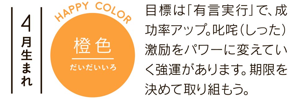 橙色 目標は「有言実行」で、成功率アップ。叱咤（しった）激励をパワーに変えていく強運があります。期限を決めて取り組もう。