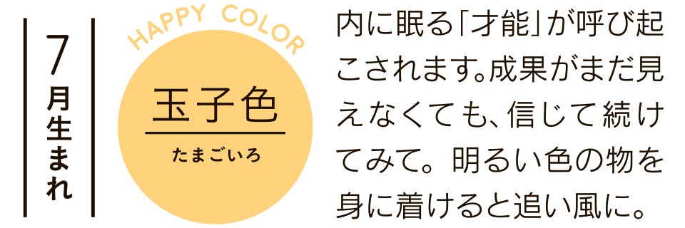 玉子色 内に眠る「才能」が呼び起こされます。成果がまだ見えなくても、信じて続けてみて。明るい色の物を身に着けると追い風に。