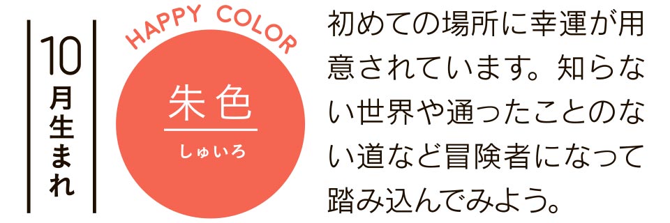 朱色 初めての場所に幸運が用意されています。知らない世界や通ったことのない道など冒険者になって踏み込んでみよう。