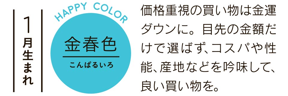 金春色 価格重視の買い物は金運ダウンに。目先の金額だけで選ばず、コスパや性能、産地などを吟味して、良い買い物を。