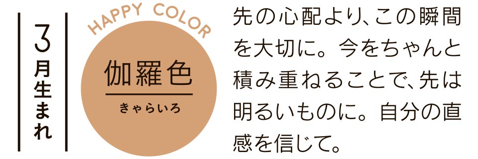 伽羅色 先の心配より、この瞬間を大切に。今をちゃんと積み重ねることで、先は明るいものに。自分の直感を信じて。