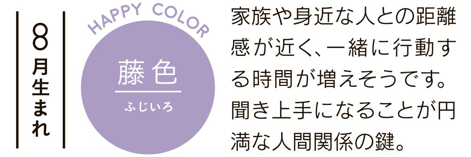 藤色 家族や身近な人との距離感が近く、一緒に行動する時間が増えそうです。聞き上手になることが円満な人間関係の鍵。