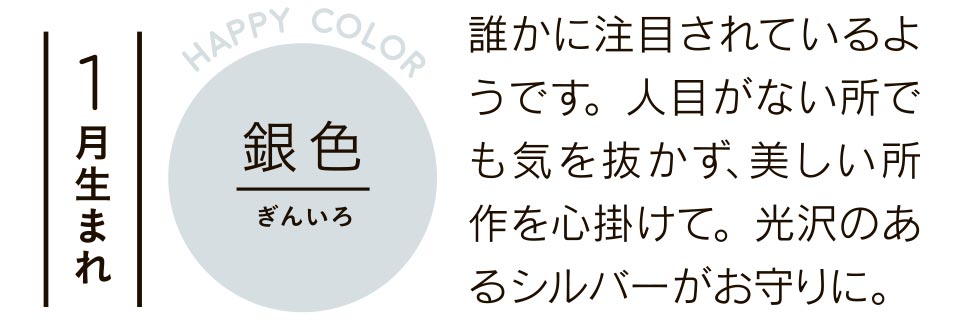 1月生まれ 銀色 誰かに注目されているようです。人目がない所でも気を抜かず、美しい所作を心掛けて。光沢のあるシルバーがお守りに。