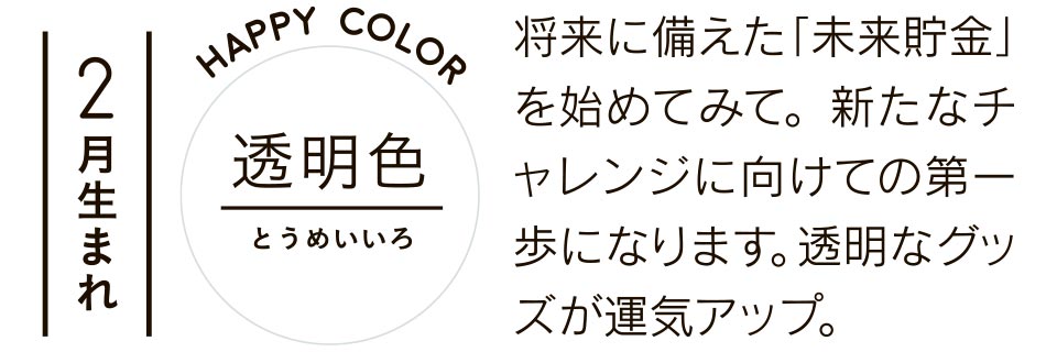 2月生まれ 透明色 将来に備えた「未来貯金」を始めてみて。新たなチャレンジに向けての第一歩になります。透明なグッズが運気アップ。