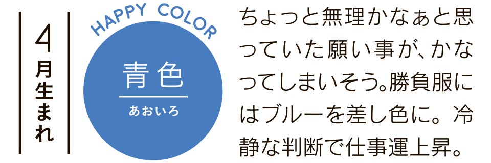 4月生まれ 青色 ちょっと無理かなぁと思っていた願い事が、かなってしまいそう。勝負服にはブルーを差し色に。冷静な判断で仕事運上昇。