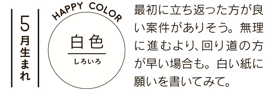 5月生まれ 白色 最初に立ち返った方が良い案件がありそう。無理に進むより、回り道の方が早い場合も。白い紙に願いを書いてみて。