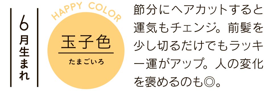 6月生まれ 玉子色 節分にヘアカットすると運気もチェンジ。前髪を少し切るだけでもラッキー運がアップ。人の変化を褒めるのも◎。