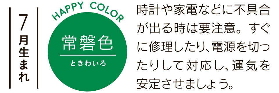 7月生まれ 常磐色 時計や家電などに不具合が出る時は要注意。すぐに修理したり、電源を切ったりして対応し、運気を安定させましょう。