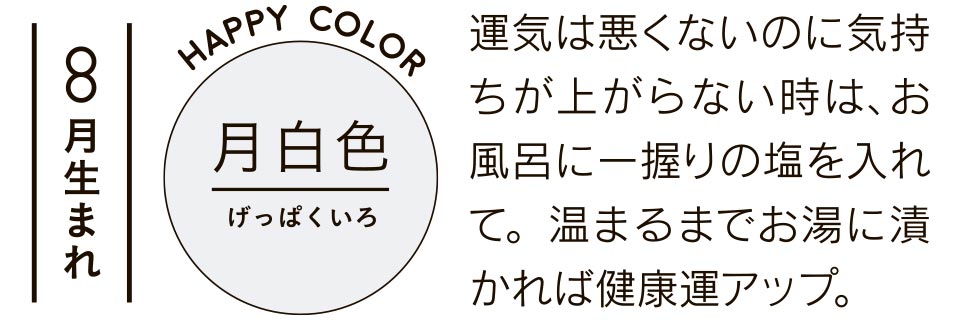 8月生まれ 月白色 運気は悪くないのに気持ちが上がらない時は、お風呂に一握りの塩を入れて。温まるまでお湯に漬かれば健康運アップ。