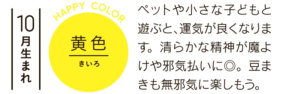 10月生まれ 黄色 ペットや小さな子どもと遊ぶと、運気が良くなります。清らかな精神が魔よけや邪気払いに◎。豆まきも無邪気に楽しもう。