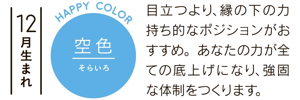 12月生まれ 空色 目立つより、縁の下の力持ち的なポジションがおすすめ。あなたの力が全ての底上げになり、強固な体制をつくります。