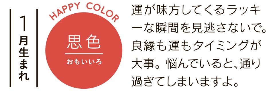 1月生まれ 思色 運が味方してくるラッキーな瞬間を見逃さないで。良縁も運もタイミングが大事。悩んでいると、通り過ぎてしまいますよ。