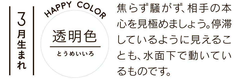 3月生まれ 透明色 焦らず騒がず、相手の本心を見極めましょう。停滞しているように見えることも、水面下で動いているものです。