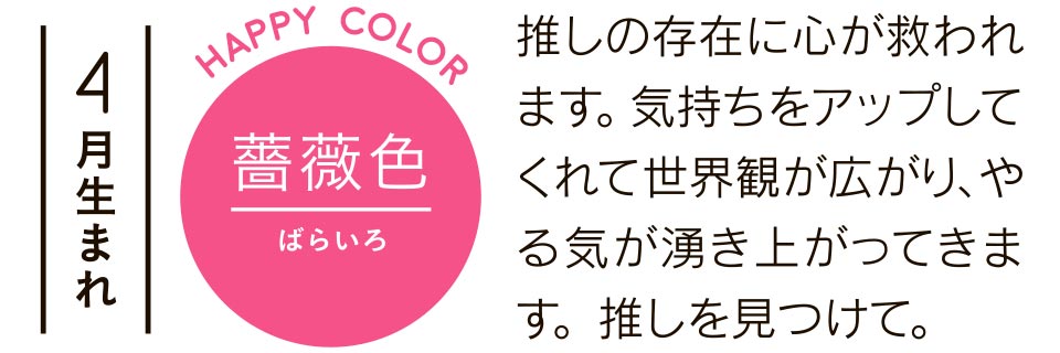 4月生まれ 薔薇色 推しの存在に心が救われます。気持ちをアップしてくれて世界観が広がり、やる気が湧き上がってきます。推しを見つけて。