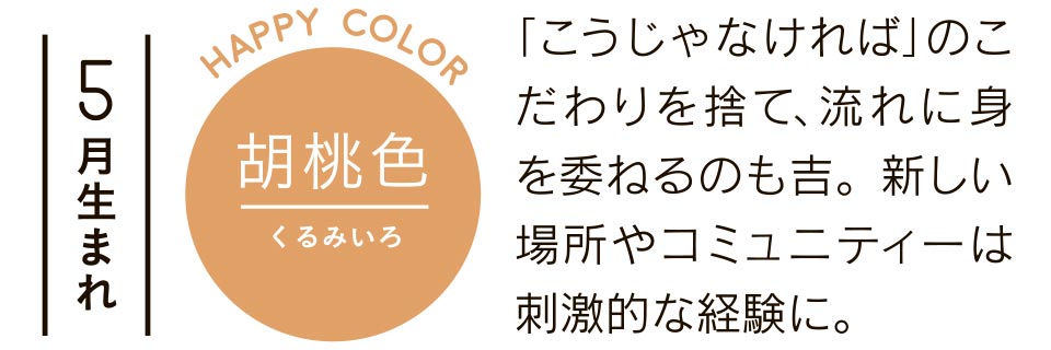 5月生まれ 胡桃色 「こうじゃなければ」のこだわりを捨て、流れに身を委ねるのも吉。新しい場所やコミュニティーは刺激的な経験に。