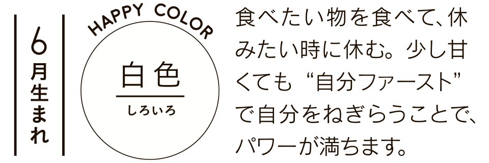 6月生まれ 白色 食べたい物を食べて、休みたい時に休む。少し甘くても“自分ファースト”で自分をねぎらうことで、パワーが満ちます。