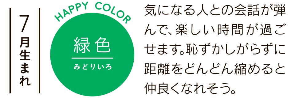 7月生まれ 緑色 気になる人との会話が弾んで、楽しい時間が過ごせます。恥ずかしがらずに距離をどんどん縮めると仲良くなれそう。