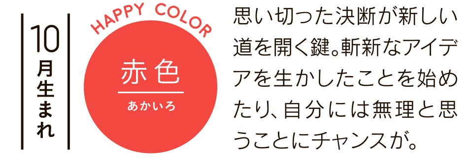 10月生まれ 赤色 思い切った決断が新しい道を開く鍵。斬新なアイデアを生かしたことを始めたり、自分には無理と思うことにチャンスが。