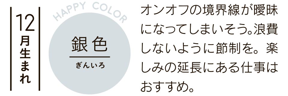 12月生まれ 銀色 オンオフの境界線が曖昧になってしまいそう。浪費しないように節制を。楽しみの延長にある仕事はおすすめ。