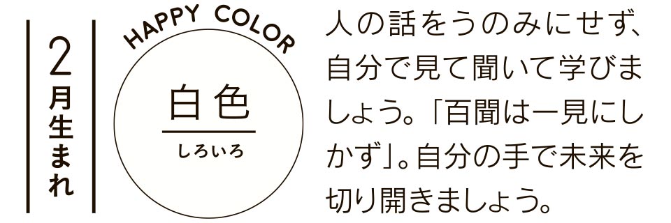 2月生まれ 白色 人の話をうのみにせず、自分で見て聞いて学びましょう。「百聞は一見にしかず」。自分の手で未来を切り開きましょう。