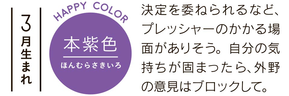 3月生まれ 本紫色 決定を委ねられるなど、プレッシャーのかかる場面がありそう。自分の気持ちが固まったら、外野の意見はブロックして。