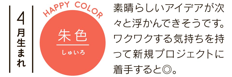 4月生まれ 朱色 素晴らしいアイデアが次々と浮かんできそうです。ワクワクする気持ちを持って新規プロジェクトに着手すると◎。